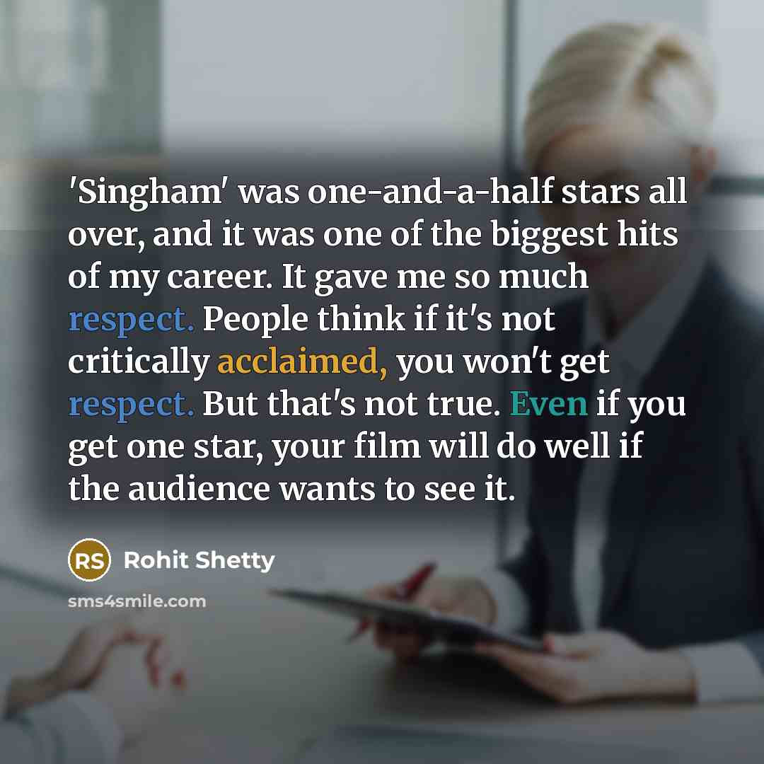 “'Singham' was one-and-a-half stars all over, and it was one of the biggest hits of my career. It gave me so much respect. People think if it's not critically acclaimed, you won't get respect. But that's not true. Even if you get one star, your film will do well if the audience wants to see it.” quote by Rohit Shetty