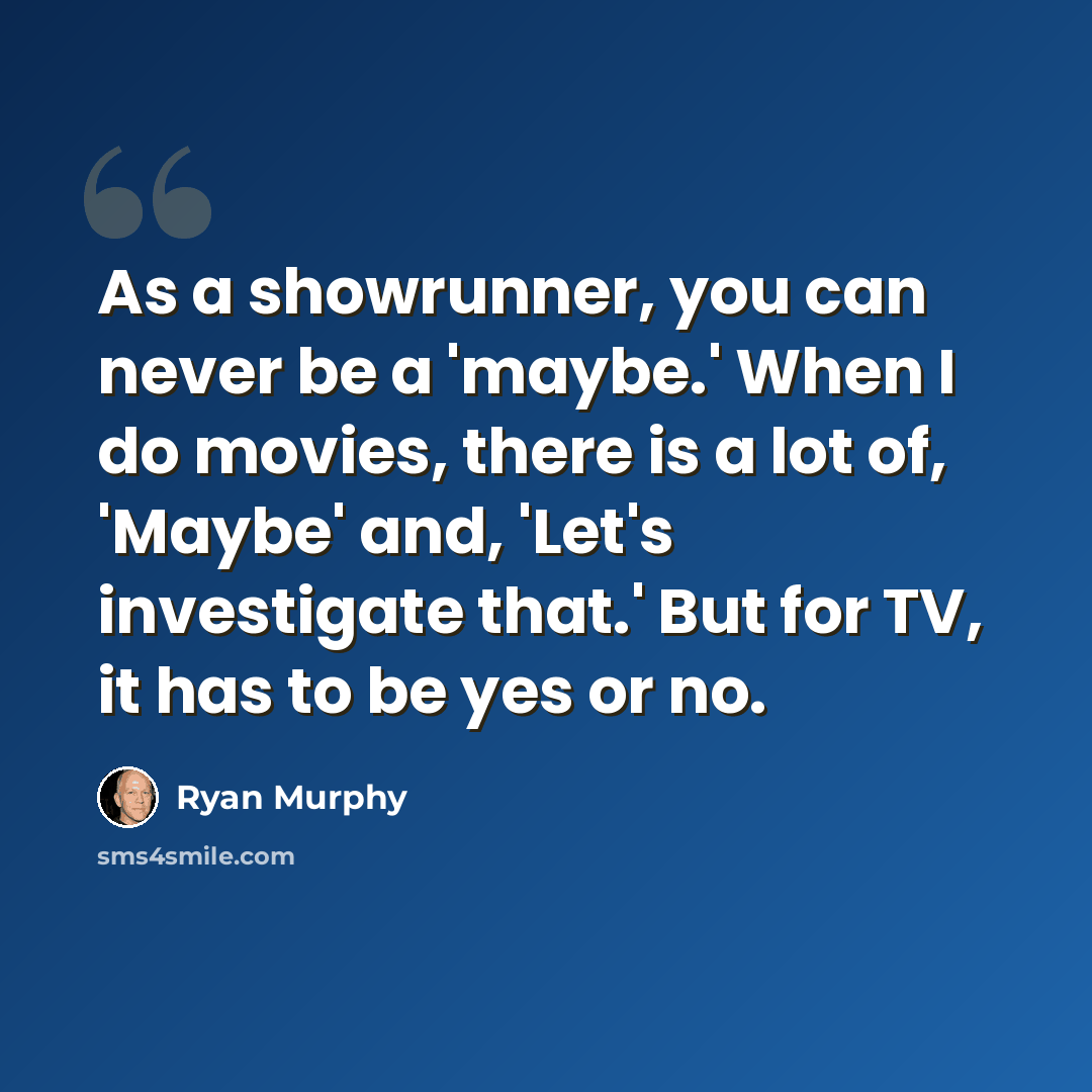 “As a showrunner, you can never be a 'maybe.' When I do movies, there is a lot of, 'Maybe' and, 'Let's investigate that.' But for TV, it has to be yes or no.” quote by Ryan Murphy