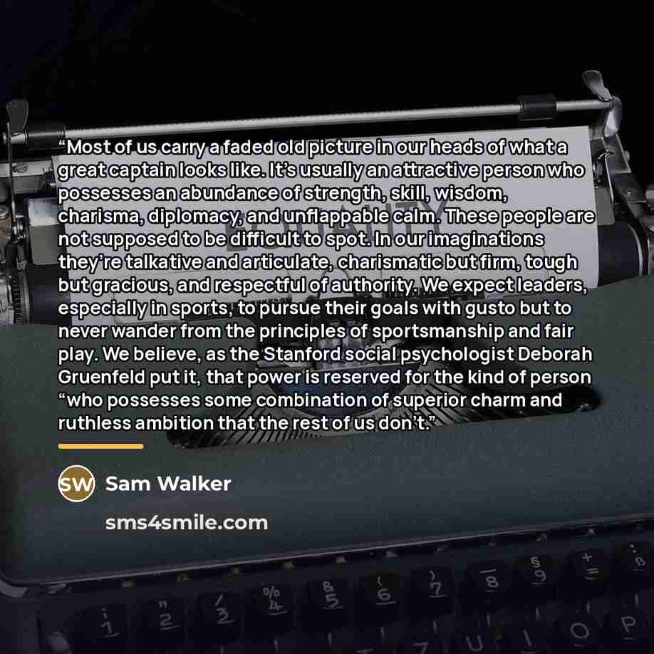 “Most of us carry a faded old picture in our heads of what a great captain looks like. It’s usually an attractive person who possesses an abundance of strength, skill, wisdom, charisma, diplomacy, and unflappable calm. These people are not supposed to be difficult to spot. In our imaginations…” quote by Sam Walker