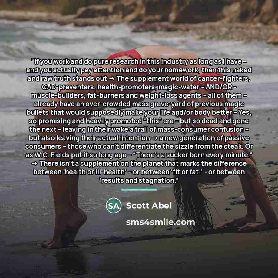 “If you work and do pure research in this industry as long as I have – and you actually pay attention and do your homework, then this naked and raw truth stands out -> The supplement world of cancer-fighters, CAD-preventers, health-promoters, magic-water – AND/OR - muscle-builders, fat-burners and…” quote by Scott Abel
