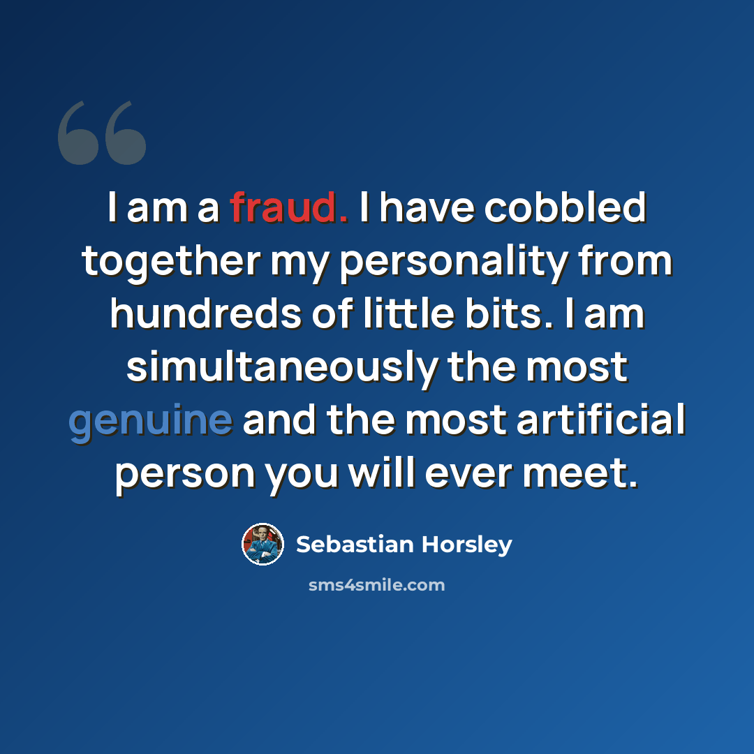 “I am a fraud. I have cobbled together my personality from hundreds of little bits. I am simultaneously the most genuine and the most artificial person you will ever meet.” quote by Sebastian Horsley