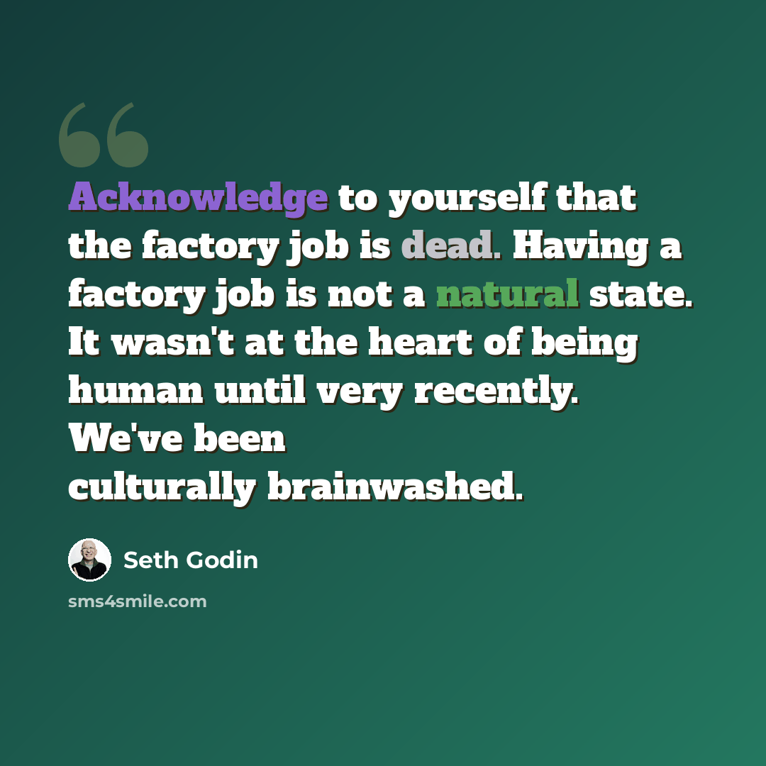 “Acknowledge to yourself that the factory job is dead. Having a factory job is not a natural state. It wasn't at the heart of being human until very recently. We've been culturally brainwashed.” quote by Seth Godin