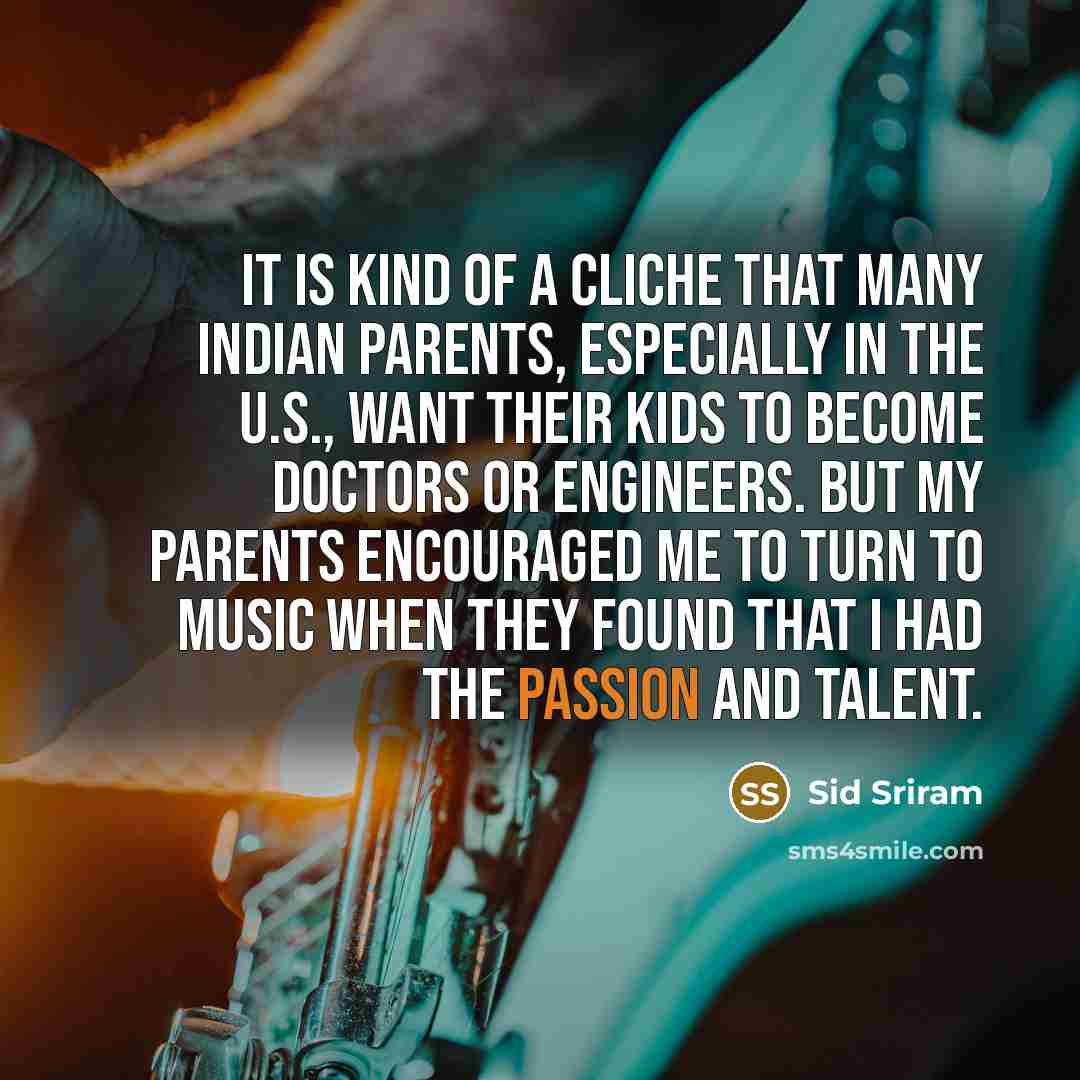 “It is kind of a cliche that many Indian parents, especially in the U.S., want their kids to become doctors or engineers. But my parents encouraged me to turn to music when they found that I had the passion and talent.” quote by Sid Sriram