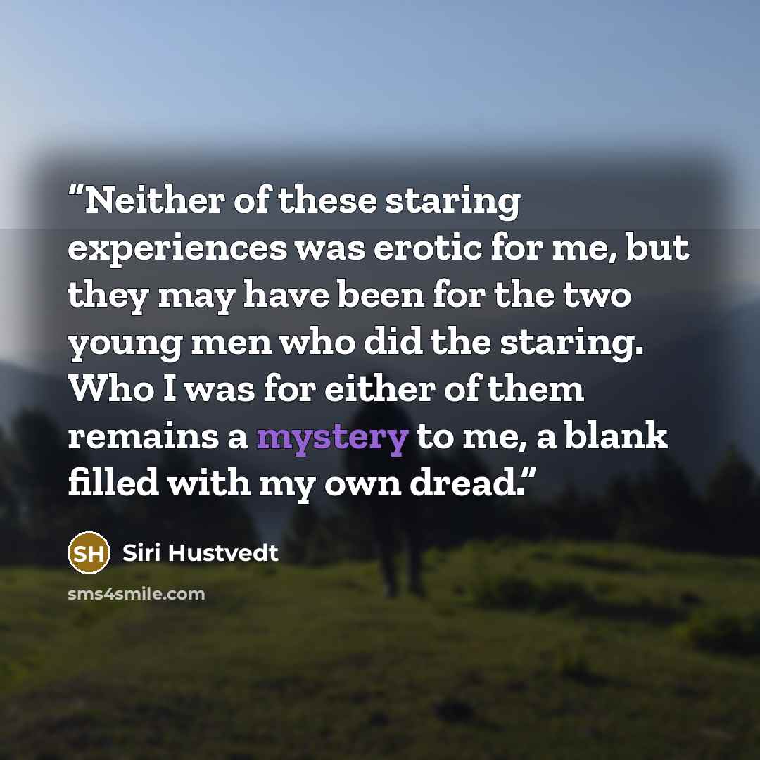 “Neither of these staring experiences was erotic for me, but they may have been for the two young men who did the staring. Who I was for either of them remains a mystery to me, a blank filled with my own dread.” quote by Siri Hustvedt