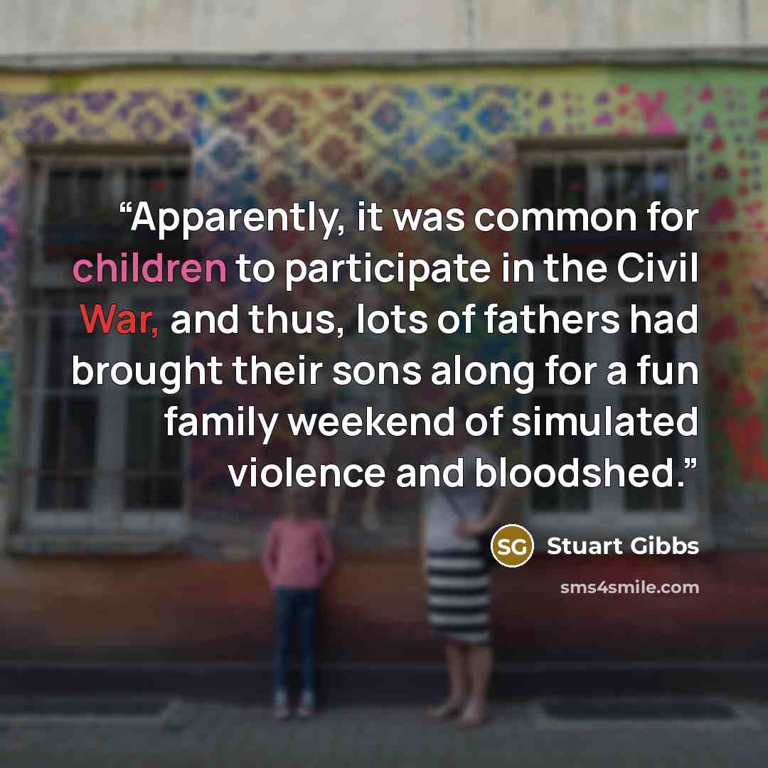 “Apparently, it was common for children to participate in the Civil War, and thus, lots of fathers had brought their sons along for a fun family weekend of simulated violence and bloodshed.” quote by Stuart Gibbs