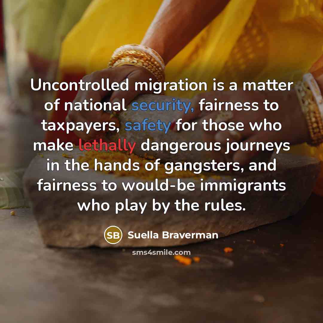 “Uncontrolled migration is a matter of national security, fairness to taxpayers, safety for those who make lethally dangerous journeys in the hands of gangsters, and fairness to would-be immigrants who play by the rules.” quote by Suella Braverman
