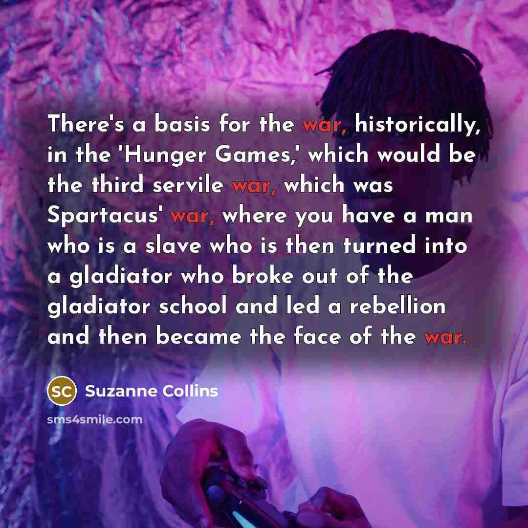 “There's a basis for the war, historically, in the 'Hunger Games,' which would be the third servile war, which was Spartacus' war, where you have a man who is a slave who is then turned into a gladiator who broke out of the gladiator school and led a rebellion and then became the face of the war.” quote by Suzanne Collins