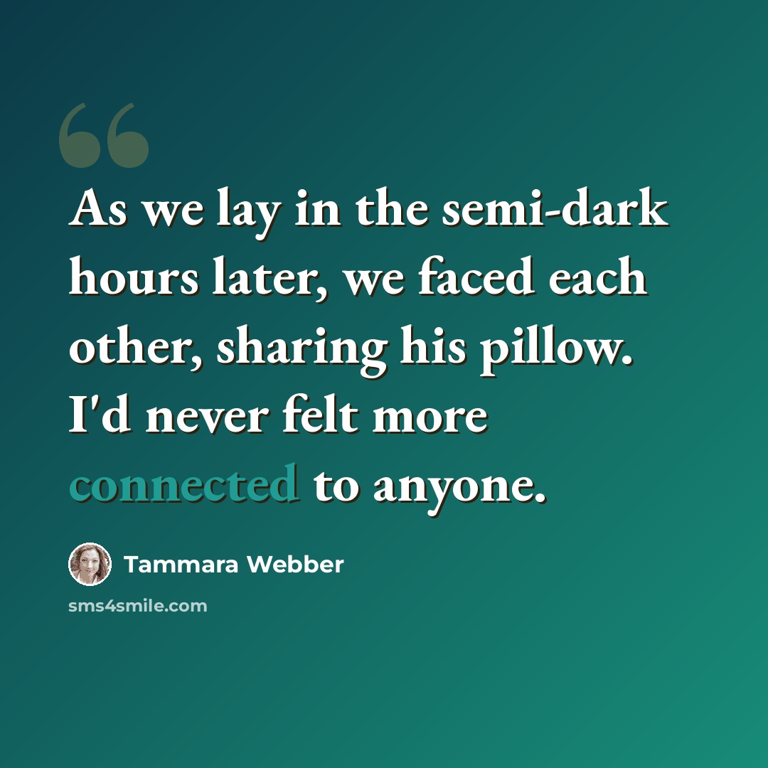 “As we lay in the semi-dark hours later, we faced each other, sharing his pillow. I'd never felt more connected to anyone.” quote by Tammara Webber