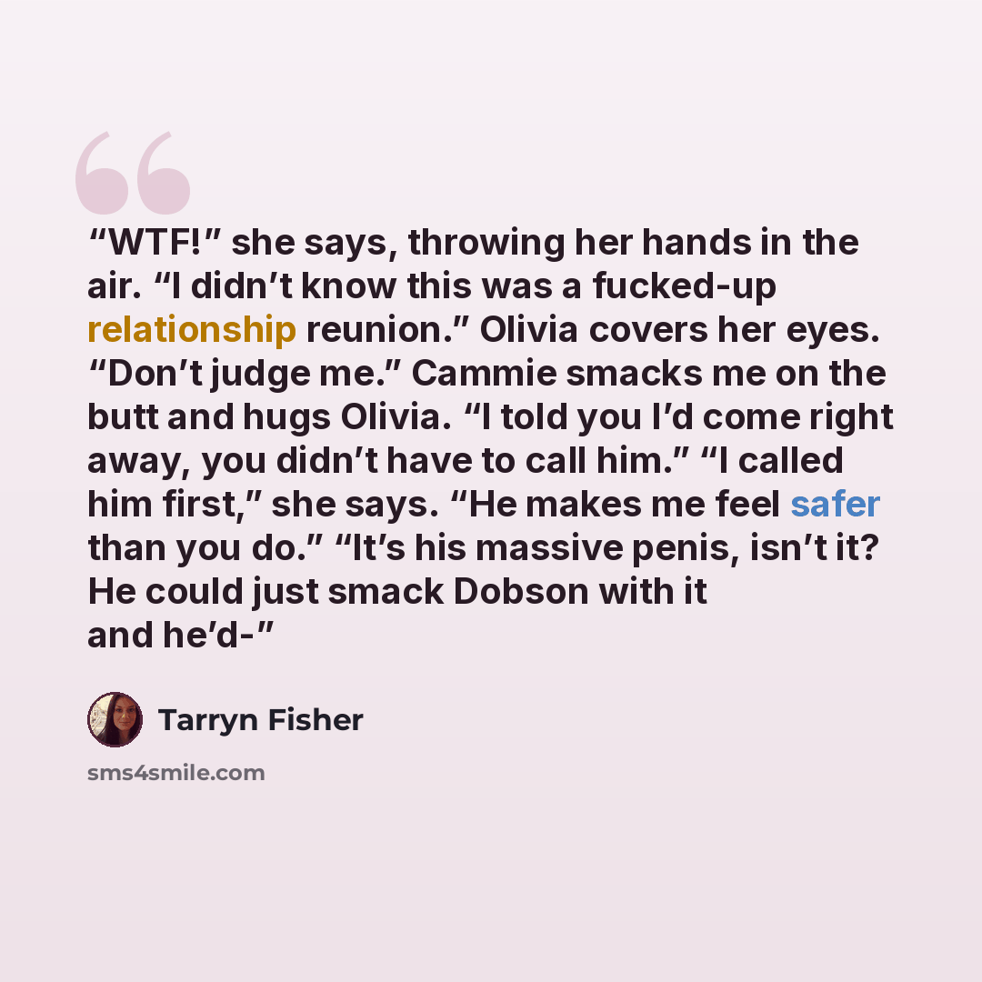“WTF!” she says, throwing her hands in the air. “I didn’t know this was a fucked-up relationship reunion.” Olivia covers her eyes. “Don’t judge me.” Cammie smacks me on the butt and hugs Olivia. “I told you I’d come right away, you didn’t have to call him.” “I called him first,” she says. “He makes…” quote by Tarryn Fisher