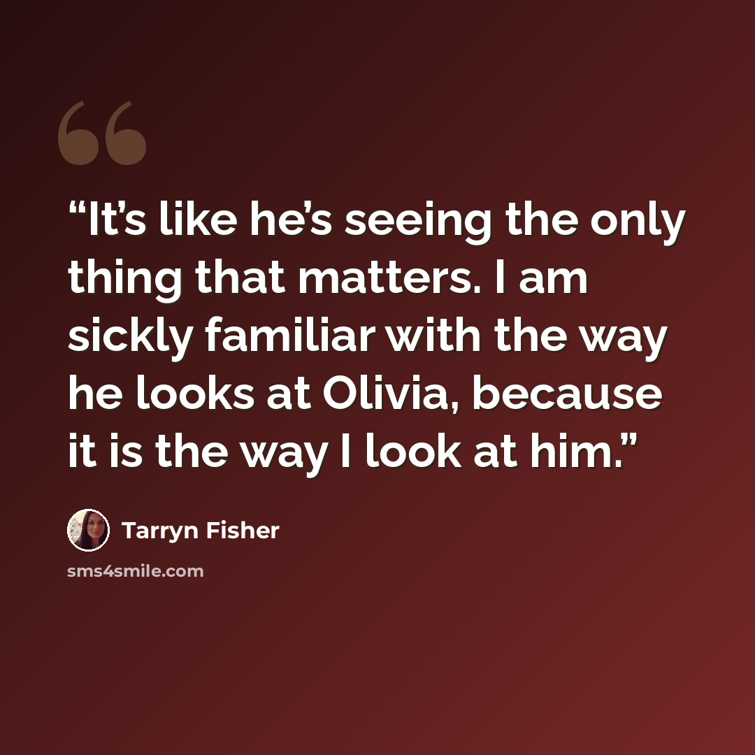 “It’s like he’s seeing the only thing that matters. I am sickly familiar with the way he looks at Olivia, because it is the way I look at him.” quote by Tarryn Fisher