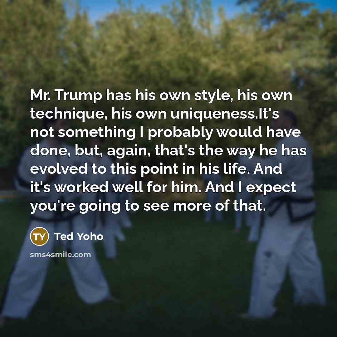 “Mr. Trump has his own style, his own technique, his own uniqueness.It's not something I probably would have done, but, again, that's the way he has evolved to this point in his life. And it's worked well for him. And I expect you're going to see more of that.” quote by Ted Yoho