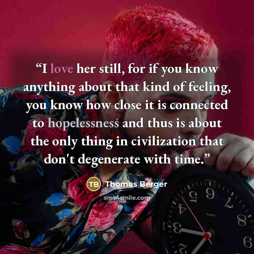 “I love her still, for if you know anything about that kind of feeling, you know how close it is connected to hopelessness and thus is about the only thing in civilization that don't degenerate with time.” quote by Thomas Berger