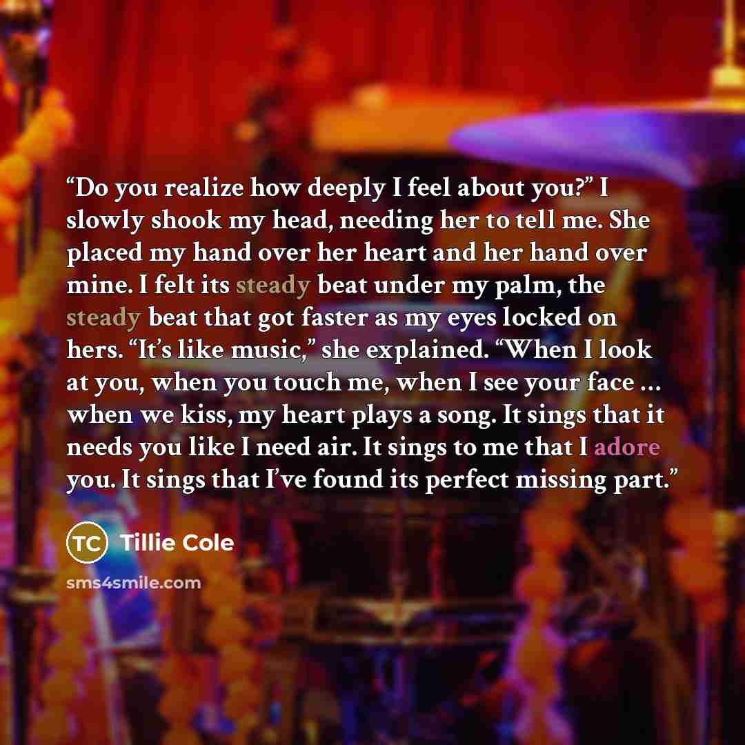 “Do you realize how deeply I feel about you?” I slowly shook my head, needing her to tell me. She placed my hand over her heart and her hand over mine. I felt its steady beat under my palm, the steady beat that got faster as my eyes locked on hers. “It’s like music,” she explained. “When I look at…” quote by Tillie Cole