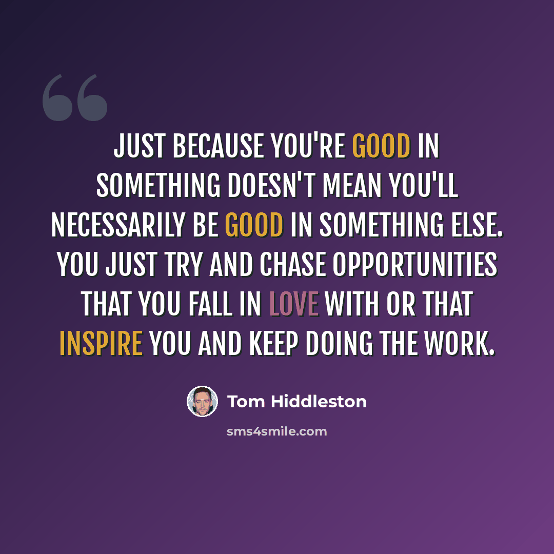 “Just because you're good in something doesn't mean you'll necessarily be good in something else. You just try and chase opportunities that you fall in love with or that inspire you and keep doing the work.” quote by Tom Hiddleston