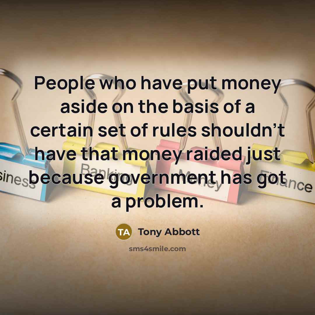 “People who have put money aside on the basis of a certain set of rules shouldn't have that money raided just because government has got a problem.” quote by Tony Abbott