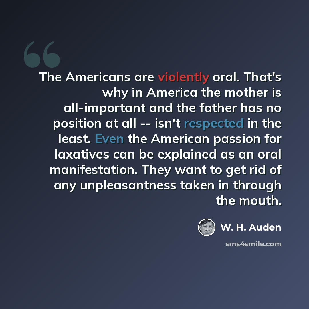 “The Americans are violently oral. That's why in America the mother is all-important and the father has no position at all -- isn't respected in the least. Even the American passion for laxatives can be explained as an oral manifestation. They want to get rid of any unpleasantness taken in through…” quote by W. H. Auden
