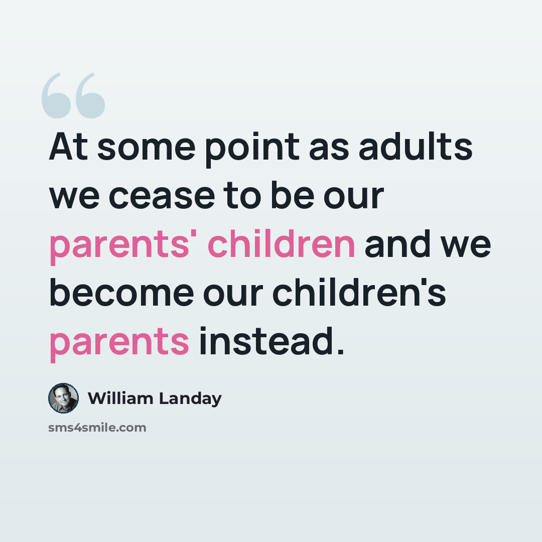 “At some point as adults we cease to be our parents' children and we become our children's parents instead.” quote by William Landay