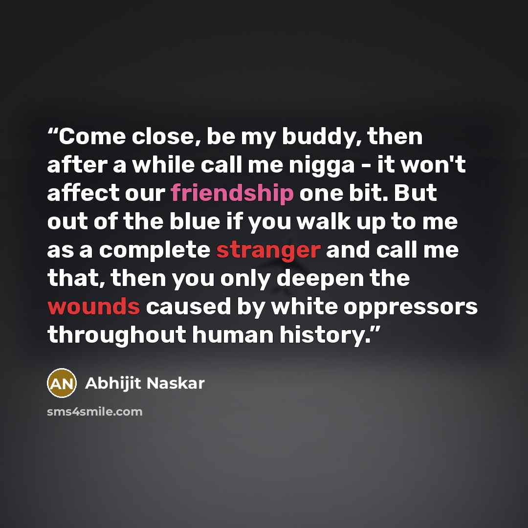 “Come close, be my buddy, then after a while call me nigga - it won't affect our friendship one bit. But out of the blue if you walk up to me as a complete stranger and call me that, then you only deepen the wounds caused by white oppressors throughout human history.” quote by Abhijit Naskar