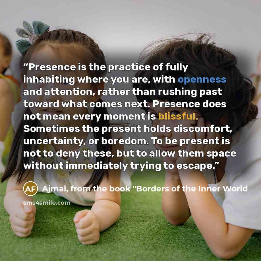 “Presence is the practice of fully inhabiting where you are, with openness and attention, rather than rushing past toward what comes next. Presence does not mean every moment is blissful. Sometimes the present holds discomfort, uncertainty, or boredom. To be present is not to deny these, but to…” quote by Ajmal, from the book "Borders of the Inner World