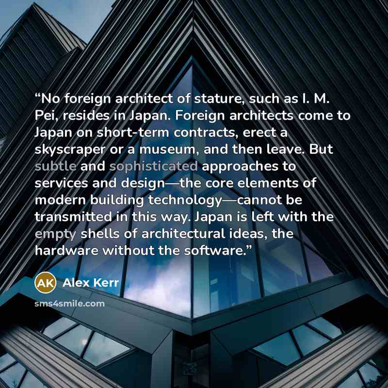 “No foreign architect of stature, such as I. M. Pei, resides in Japan. Foreign architects come to Japan on short-term contracts, erect a skyscraper or a museum, and then leave. But subtle and sophisticated approaches to services and design—the core elements of modern building technology—cannot be…” quote by Alex Kerr