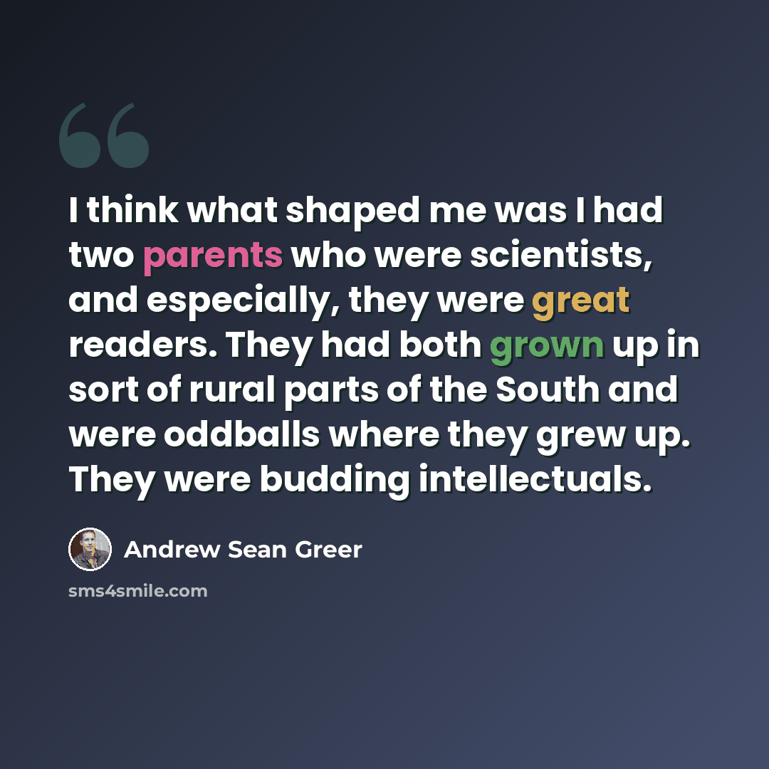 “I think what shaped me was I had two parents who were scientists, and especially, they were great readers. They had both grown up in sort of rural parts of the South and were oddballs where they grew up. They were budding intellectuals.” quote by Andrew Sean Greer