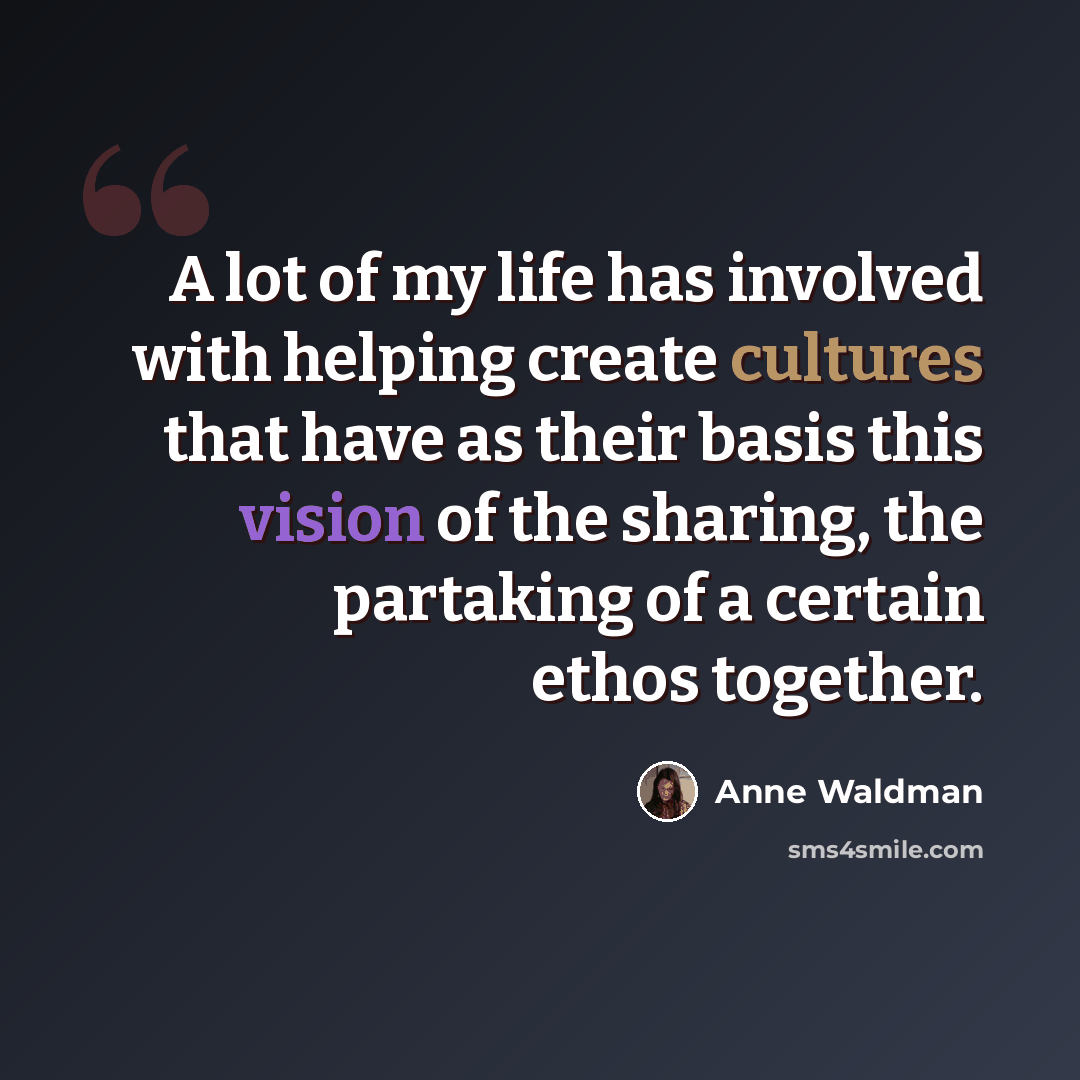“A lot of my life has involved with helping create cultures that have as their basis this vision of the sharing, the partaking of a certain ethos together.” quote by Anne Waldman