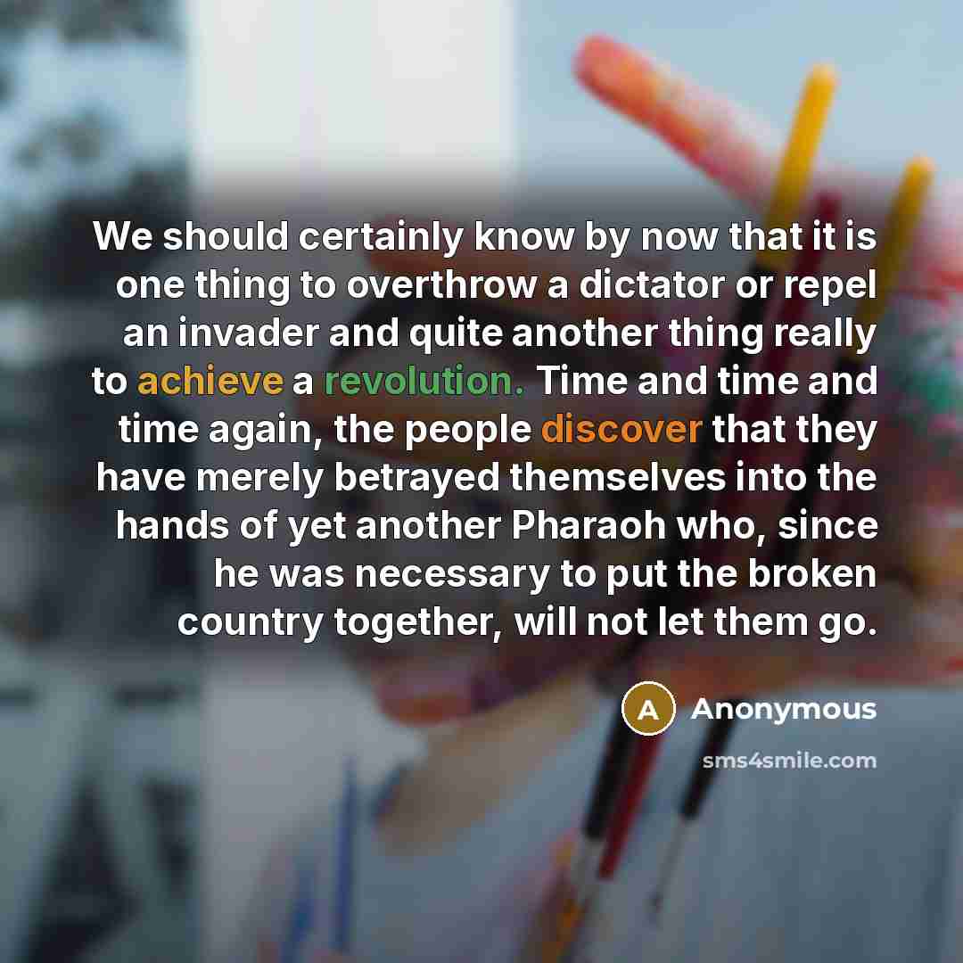 “We should certainly know by now that it is one thing to overthrow a dictator or repel an invader and quite another thing really to achieve a revolution. Time and time and time again, the people discover that they have merely betrayed themselves into the hands of yet another Pharaoh who, since he…” quote by Anonymous