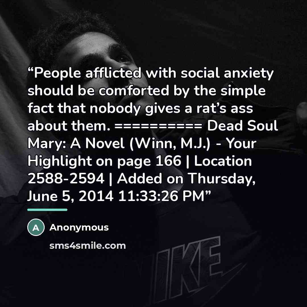 “People afflicted with social anxiety should be comforted by the simple fact that nobody gives a rat’s ass about them. ========== Dead Soul Mary: A Novel (Winn, M.J.) - Your Highlight on page 166 | Location 2588-2594 | Added on Thursday, June 5, 2014 11:33:26 PM” quote by Anonymous