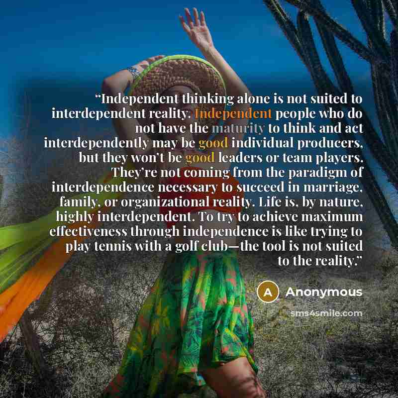 “Independent thinking alone is not suited to interdependent reality. Independent people who do not have the maturity to think and act interdependently may be good individual producers, but they won’t be good leaders or team players. They’re not coming from the paradigm of interdependence necessary…” quote by Anonymous