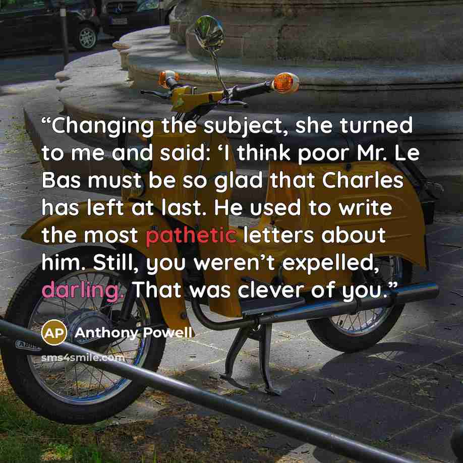 “Changing the subject, she turned to me and said: ‘I think poor Mr. Le Bas must be so glad that Charles has left at last. He used to write the most pathetic letters about him. Still, you weren’t expelled, darling. That was clever of you.” quote by Anthony Powell