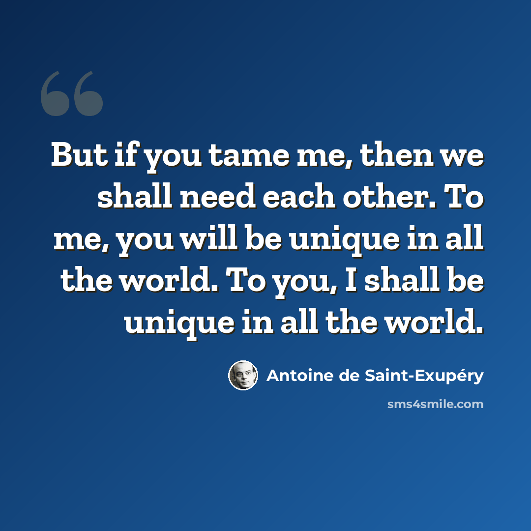 “But if you tame me, then we shall need each other. To me, you will be unique in all the world. To you, I shall be unique in all the world.” quote by Antoine de Saint-Exupery