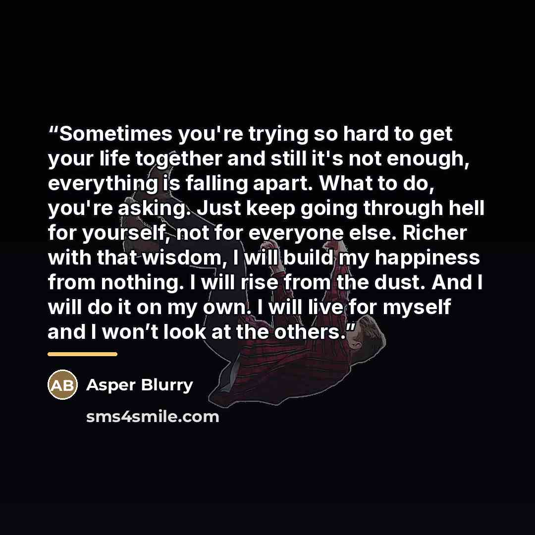 “Sometimes you're trying so hard to get your life together and still it's not enough, everything is falling apart. What to do, you're asking. Just keep going through hell for yourself, not for everyone else. Richer with that wisdom, I will build my happiness from nothing. I will rise from the dust…” quote by Asper Blurry