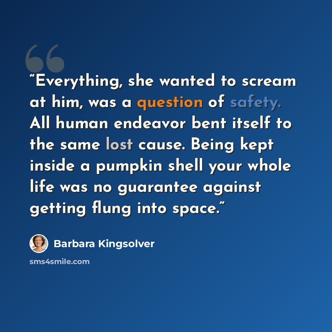 “Everything, she wanted to scream at him, was a question of safety. All human endeavor bent itself to the same lost cause. Being kept inside a pumpkin shell your whole life was no guarantee against getting flung into space.” quote by Barbara Kingsolver