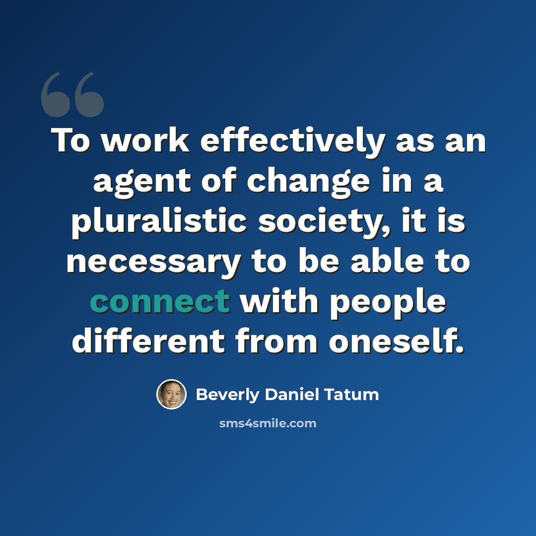 “To work effectively as an agent of change in a pluralistic society, it is necessary to be able to connect with people different from oneself.” quote by Beverly Daniel Tatum