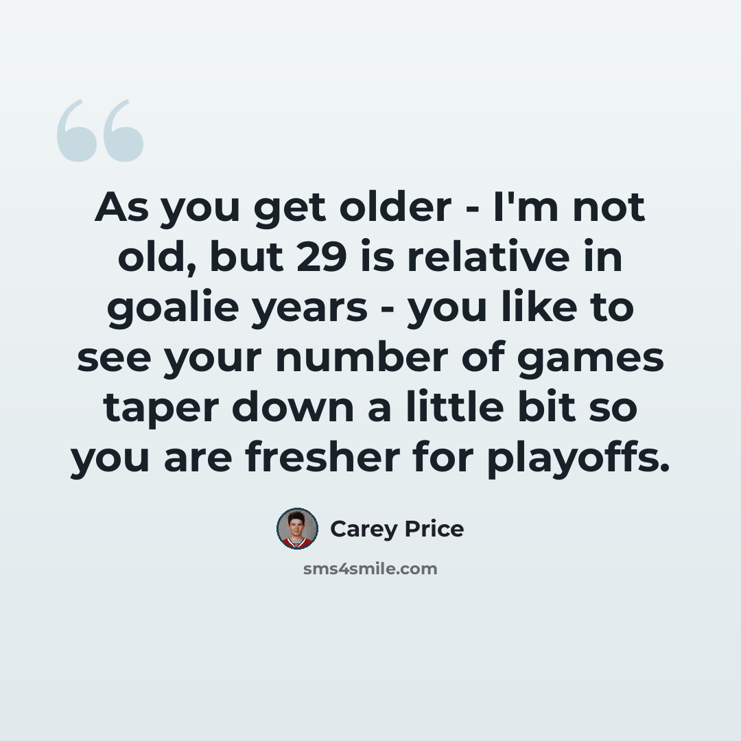 “As you get older - I'm not old, but 29 is relative in goalie years - you like to see your number of games taper down a little bit so you are fresher for playoffs.” quote by Carey Price