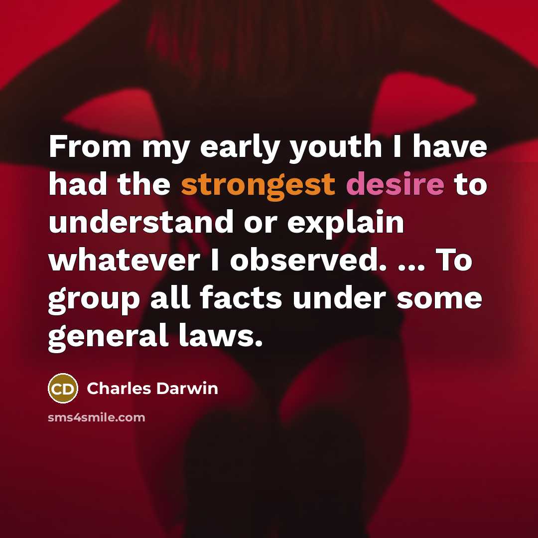 “From my early youth I have had the strongest desire to understand or explain whatever I observed. ... To group all facts under some general laws.” quote by Charles Darwin