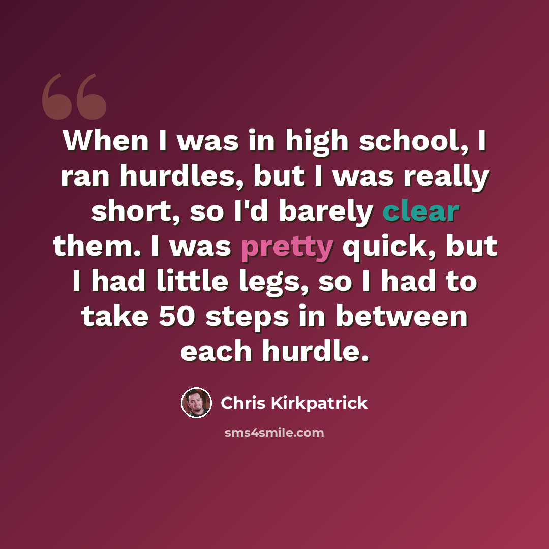“When I was in high school, I ran hurdles, but I was really short, so I'd barely clear them. I was pretty quick, but I had little legs, so I had to take 50 steps in between each hurdle.” quote by Chris Kirkpatrick