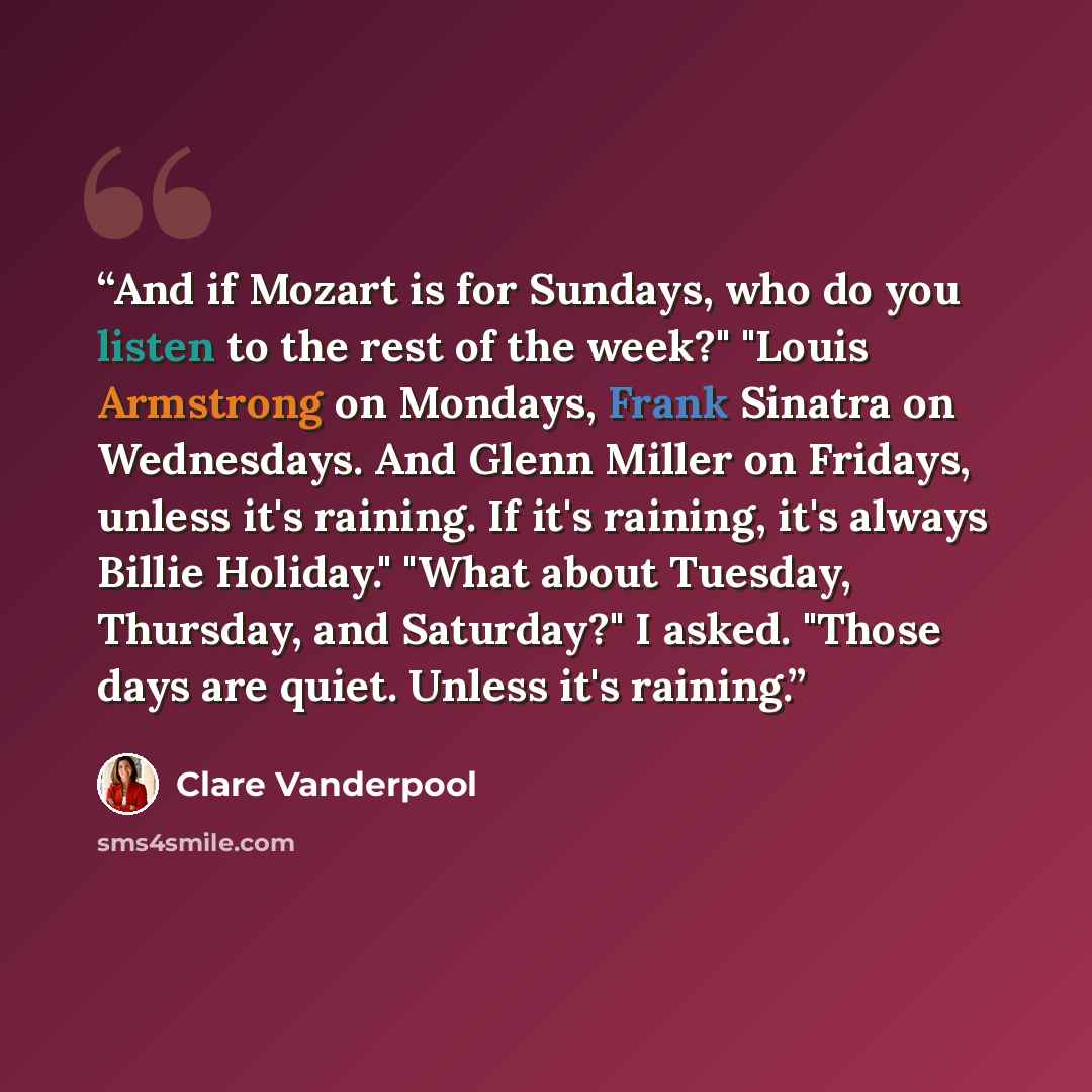 “And if Mozart is for Sundays, who do you listen to the rest of the week?" "Louis Armstrong on Mondays, Frank Sinatra on Wednesdays. And Glenn Miller on Fridays, unless it's raining. If it's raining, it's always Billie Holiday." "What about Tuesday, Thursday, and Saturday?" I asked. "Those days are…” quote by Clare Vanderpool