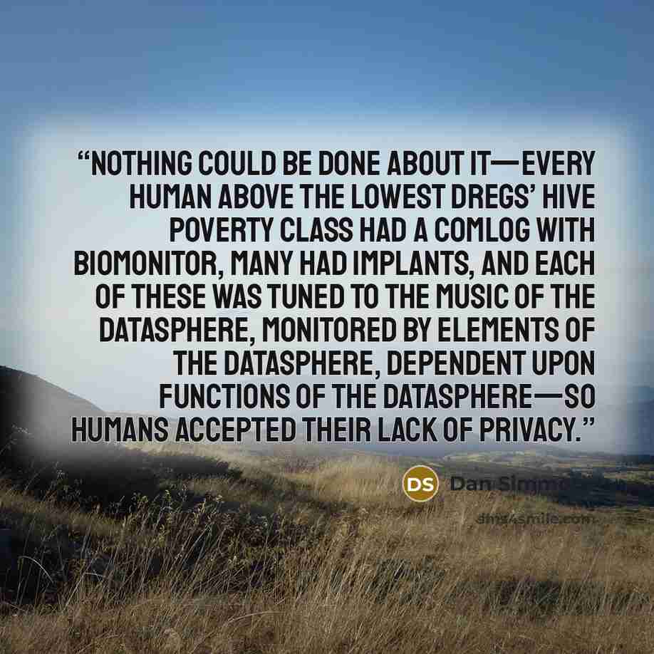 “Nothing could be done about it—every human above the lowest Dregs’ Hive poverty class had a comlog with biomonitor, many had implants, and each of these was tuned to the music of the datasphere, monitored by elements of the datasphere, dependent upon functions of the datasphere—so humans accepted…” quote by Dan Simmons