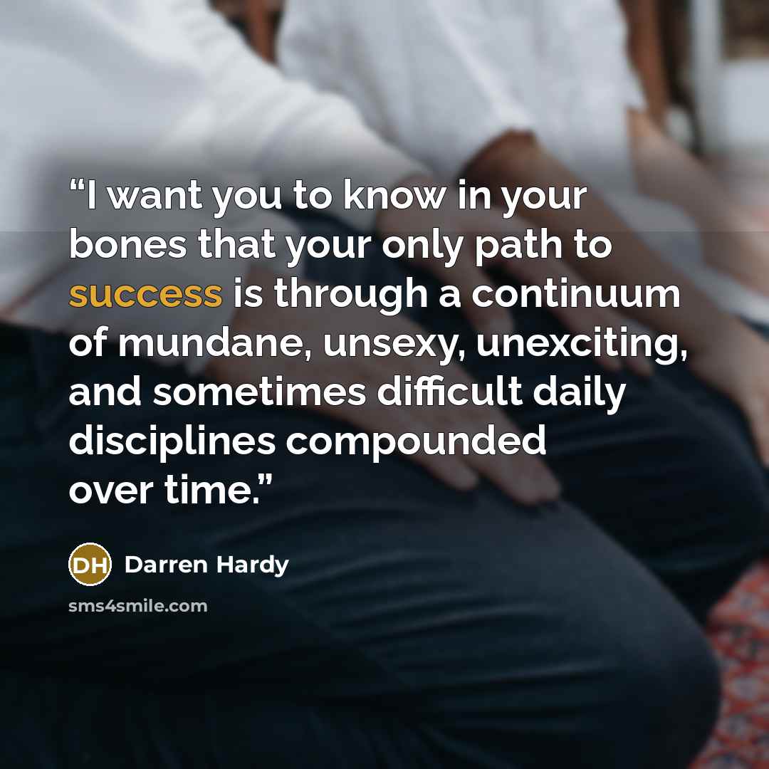 “I want you to know in your bones that your only path to success is through a continuum of mundane, unsexy, unexciting, and sometimes difficult daily disciplines compounded over time.” quote by Darren Hardy