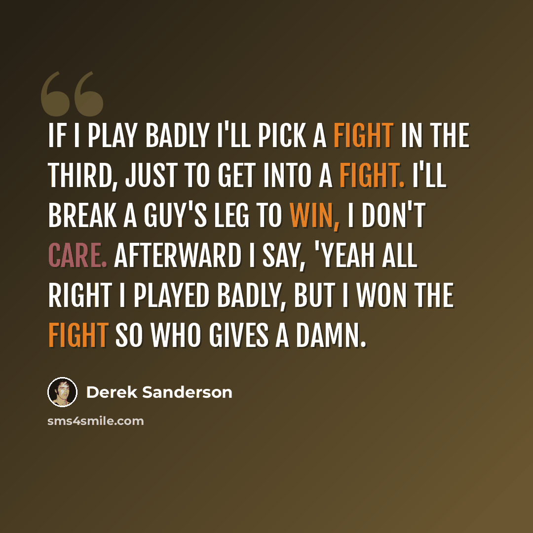 “If I play badly I'll pick a fight in the third, just to get into a fight. I'll break a guy's leg to win, I don't care. Afterward I say, 'Yeah all right I played badly, but I won the fight so who gives a damn.” quote by Derek Sanderson