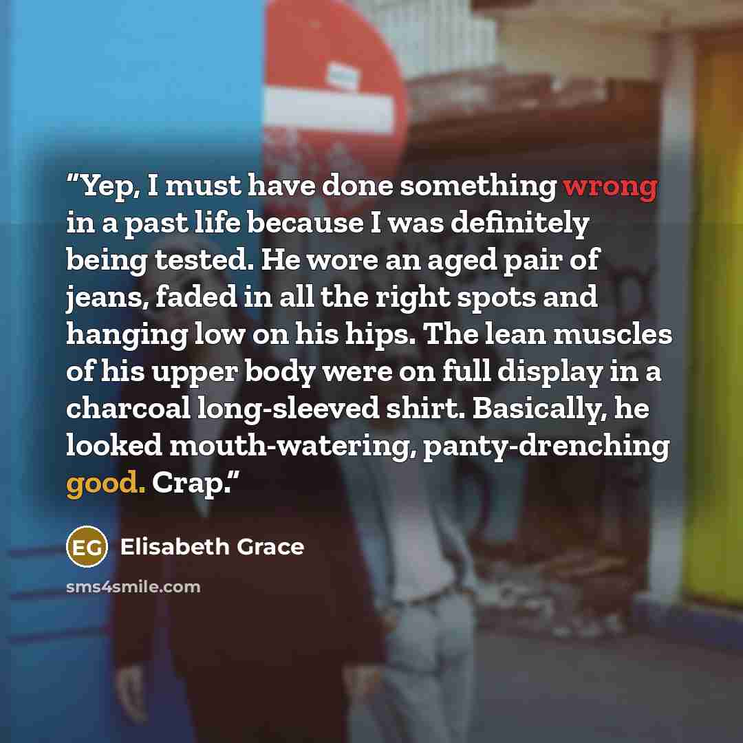 “Yep, I must have done something wrong in a past life because I was definitely being tested. He wore an aged pair of jeans, faded in all the right spots and hanging low on his hips. The lean muscles of his upper body were on full display in a charcoal long-sleeved shirt. Basically, he looked…” quote by Elisabeth Grace