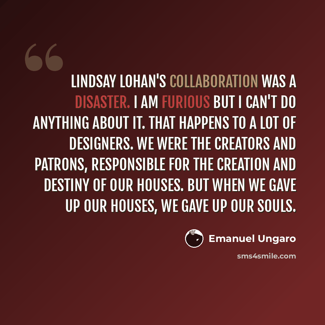 “Lindsay Lohan's collaboration was a disaster. I am furious but I can't do anything about it. That happens to a lot of designers. We were the creators and patrons, responsible for the creation and destiny of our houses. But when we gave up our houses, we gave up our souls.” quote by Emanuel Ungaro