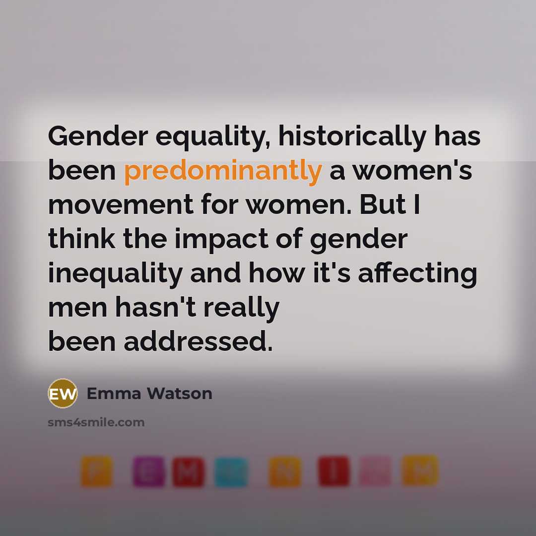 “Gender equality, historically has been predominantly a women's movement for women. But I think the impact of gender inequality and how it's affecting men hasn't really been addressed.” quote by Emma Watson
