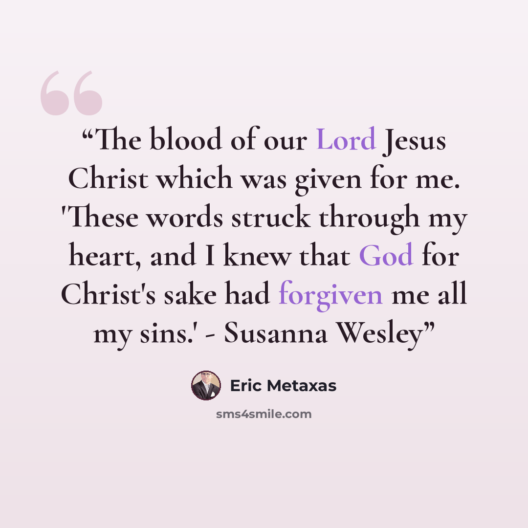 “The blood of our Lord Jesus Christ which was given for me. 'These words struck through my heart, and I knew that God for Christ's sake had forgiven me all my sins.' - Susanna Wesley” quote by Eric Metaxas