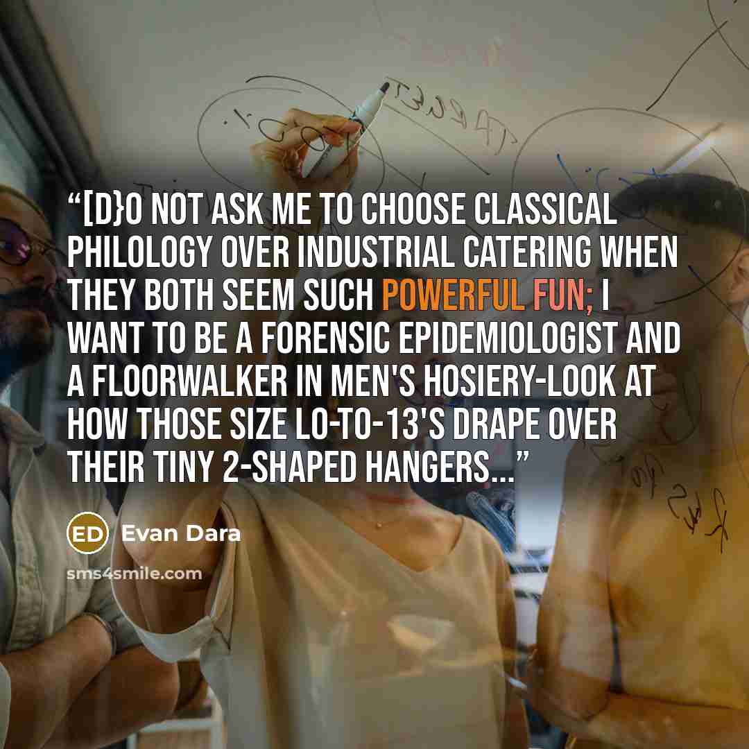 “[D}o not ask me to choose classical philology over industrial catering when they both seem such powerful fun; I want to be a forensic epidemiologist and a floorwalker in men's hosiery-look at how those size l0-to-13's drape over their tiny 2-shaped hangers...” quote by Evan Dara