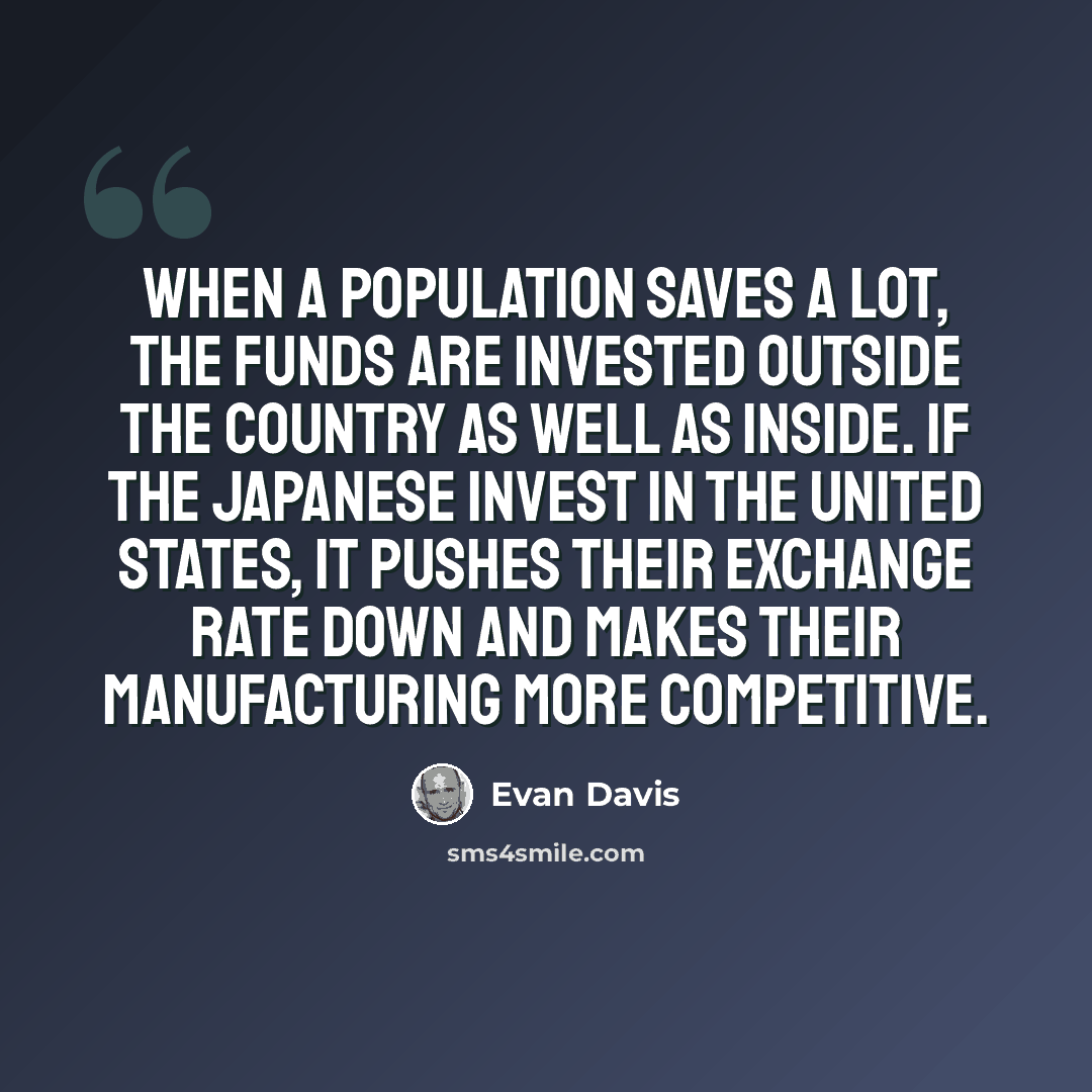 “When a population saves a lot, the funds are invested outside the country as well as inside. If the Japanese invest in the United States, it pushes their exchange rate down and makes their manufacturing more competitive.” quote by Evan Davis