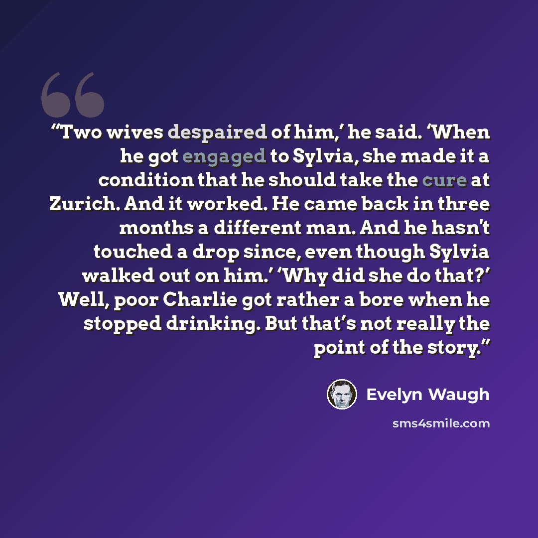 “Two wives despaired of him,’ he said. ‘When he got engaged to Sylvia, she made it a condition that he should take the cure at Zurich. And it worked. He came back in three months a different man. And he hasn't touched a drop since, even though Sylvia walked out on him.’ ‘Why did she do that?’ Well…” quote by Evelyn Waugh