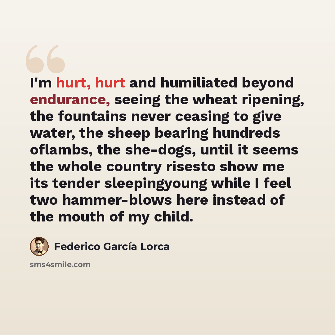 “I'm hurt, hurt and humiliated beyond endurance, seeing the wheat ripening, the fountains never ceasing to give water, the sheep bearing hundreds oflambs, the she-dogs, until it seems the whole country risesto show me its tender sleepingyoung while I feel two hammer-blows here instead of the mouth…” quote by Federico García Lorca