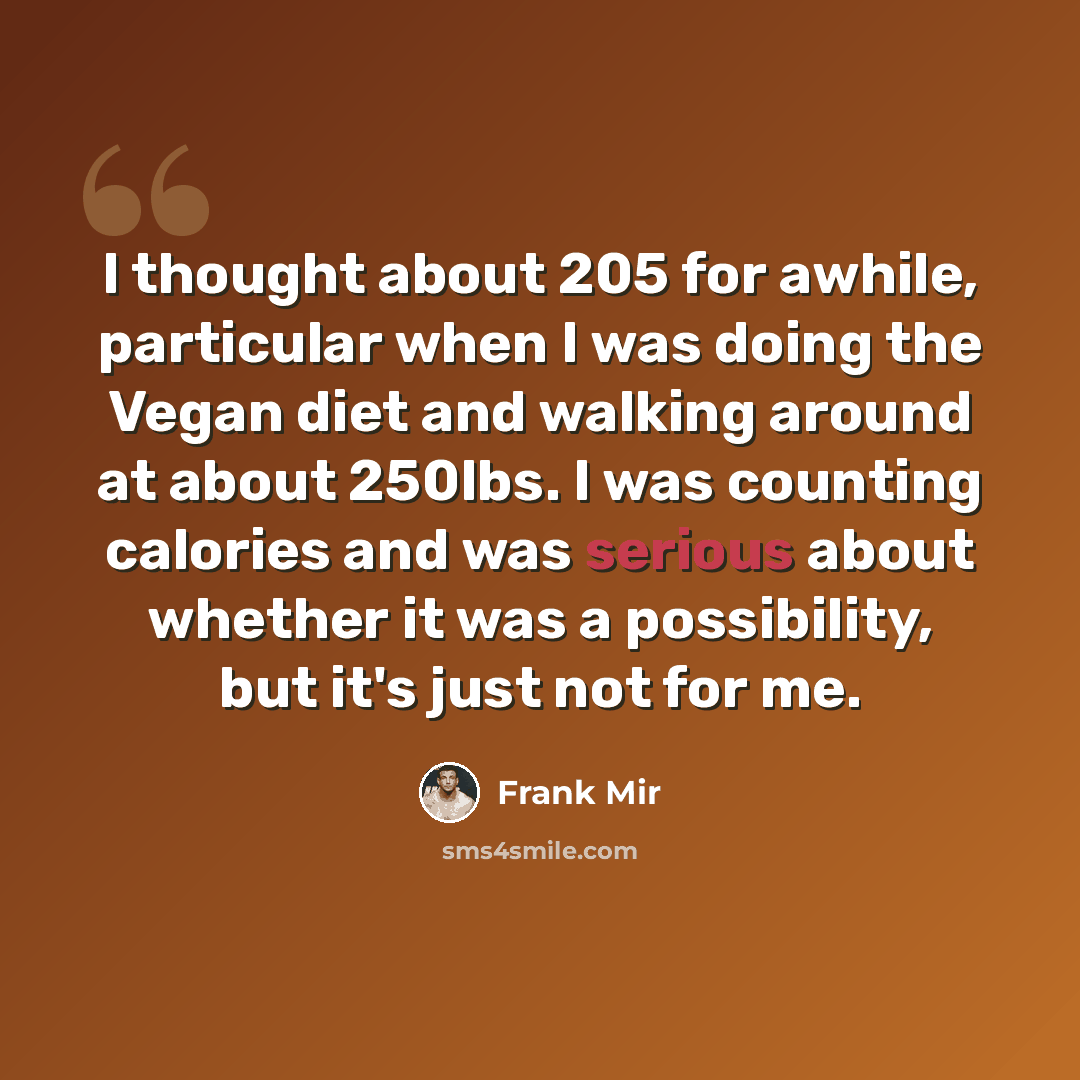 “I thought about 205 for awhile, particular when I was doing the Vegan diet and walking around at about 250lbs. I was counting calories and was serious about whether it was a possibility, but it's just not for me.” quote by Frank Mir
